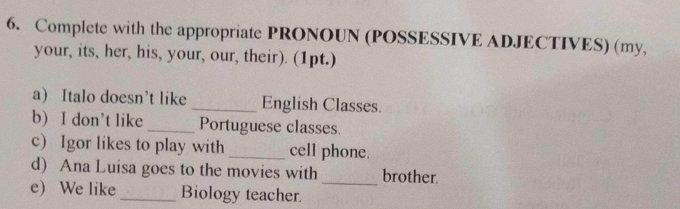 Complete with the appropriate PRONOUN (POSSESSIVE ADJECTIVES) (my, 
your, its, her, his, your, our, their). (1pt.) 
a) Italo doesn’t like _English Classes. 
b) I don’t like _Portuguese classes. 
c) Igor likes to play with _cell phone. 
d) Ana Luisa goes to the movies with brother. 
e) We like Biology teacher._