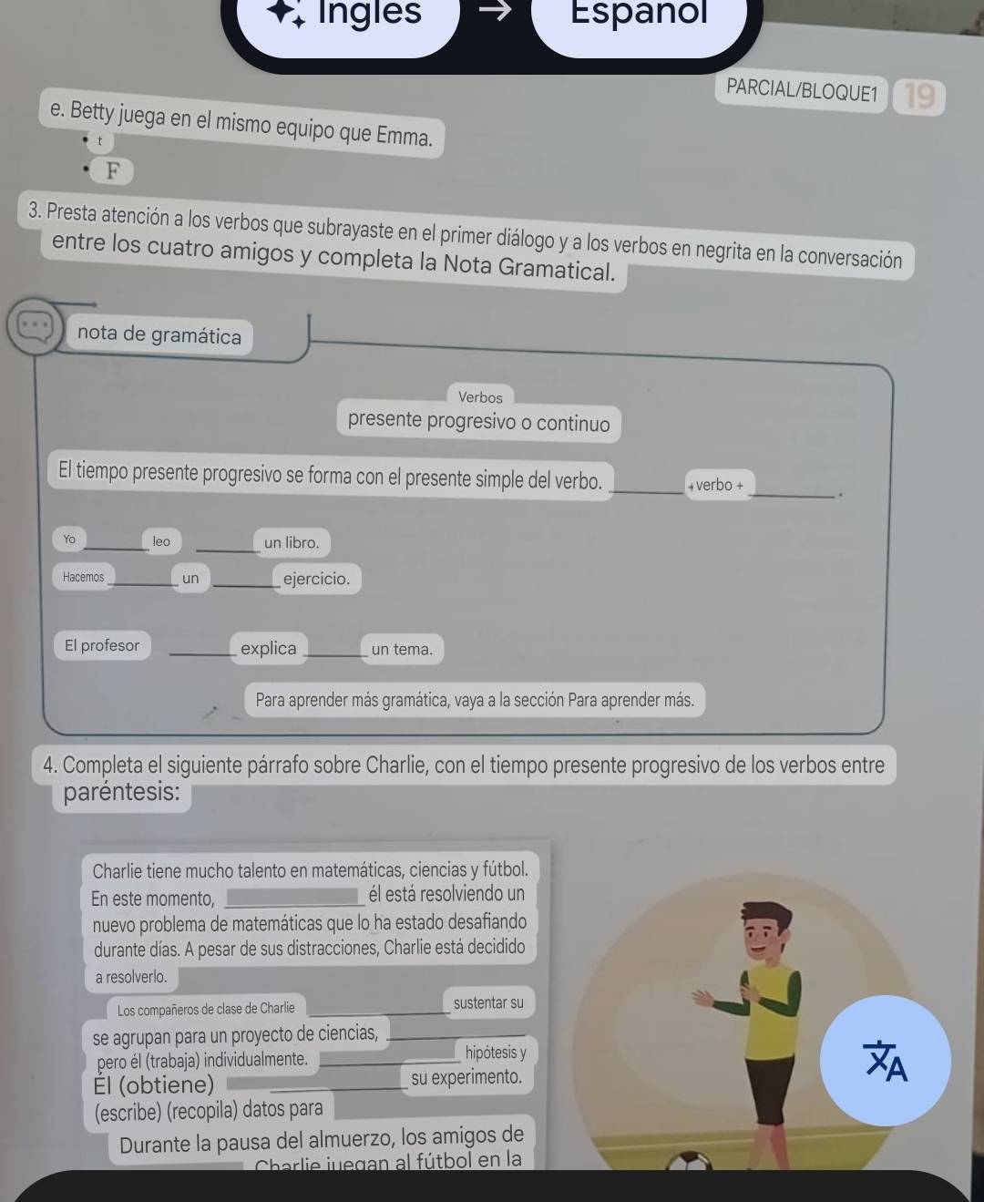 Ingles Espanol 
PARCIAL/BLOQUE1 19 
e. Betty juega en el mismo equipo que Emma. 
t 
F 
3. Presta atención a los verbos que subrayaste en el primer diálogo y a los verbos en negrita en la conversación 
entre los cuatro amigos y completa la Nota Gramatical. 
nota de gramática 
Verbos 
presente progresivo o continuo 
_ 
El tiempo presente progresivo se forma con el presente simple del verbo. +verbo + 
_. 
_ 
Yo _leo un libro. 
Hacemos _un _ejercicio. 
El profesor _explica _un tema. 
Para aprender más gramática, vaya a la sección Para aprender más. 
4. Completa el siguiente párrafo sobre Charlie, con el tiempo presente progresivo de los verbos entre 
paréntesis: 
Charlie tiene mucho talento en matemáticas, ciencias y fútbol. 
En este momento, _él está resolviendo un 
nuevo problema de matemáticas que lo ha estado desafiando 
durante días. A pesar de sus distracciones, Charlie está decidido 
a resolverlo. 
Los compañeros de clase de Charlie _sustentar su 
se agrupan para un proyecto de ciencias,_ 
pero él (trabaja) individualmente. hipótesis y 
Él (obtiene) __su experimento. 
(escribe) (recopila) datos para 
Durante la pausa del almuerzo, los amigos de 
Charlie juegan al fútbol en la