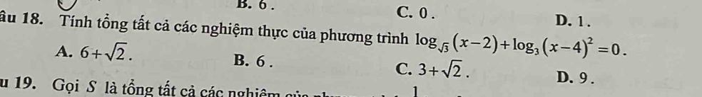 6. C. 0.
D. 1.
ầu 18. Tính tổng tất cả các nghiệm thực của phương trình log _sqrt(3)(x-2)+log _3(x-4)^2=0.
A. 6+sqrt(2). B. 6. C. 3+sqrt(2).
D. 9.
u 19. Gọi S là tổng tất cả các nghiêm
1