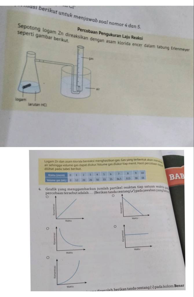 ast berikut untuk menjawab soal nomor 4 dan 5. 
Percobaan Pengukuran Laju Reaksi 
seperti gambar berikut. 
Sepotong logam Zn direaksikan dengan asam klorida encer dalam tabung Erlenmeyer 
Logam Zn dan asam kiorida bereaksi menghasilkan gas. Gas yang terbentuk akan me 
air sehingga volume gas dapat diukur. Volume gas diukur tiap menit. Hasil percobaan ____ 
dilihat pada tabel berikut. 
BAB 
4. Grafik yang menggambarkan jumlah partikel reaktan tiap satuan waktu 
percobaan tersebut adalah . . . . (Berikan tanda centang (✓) pada jawaban yang be 

。 
。 
。 
o eh ikan tanda centang (√) pada kolom Benar