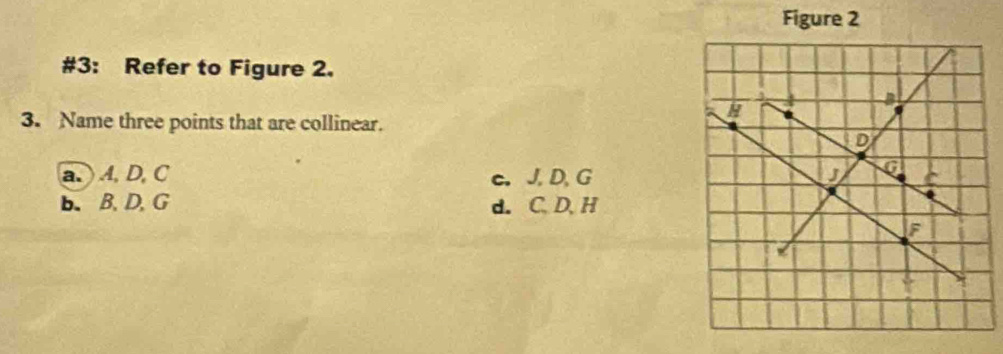 Figure 2
#3: Refer to Figure 2.
3. Name three points that are collinear.
a. A, D, C c. J, D, G
b. B. D, G d. C. D. H