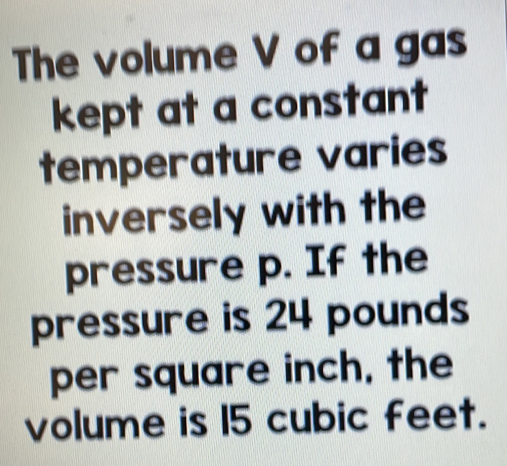 The volume V of a gas 
kept at a constant 
temperature varies 
inversely with the 
pressure p. If the 
pressure is 24 pounds
per square inch, the 
volume is 15 cubic feet.