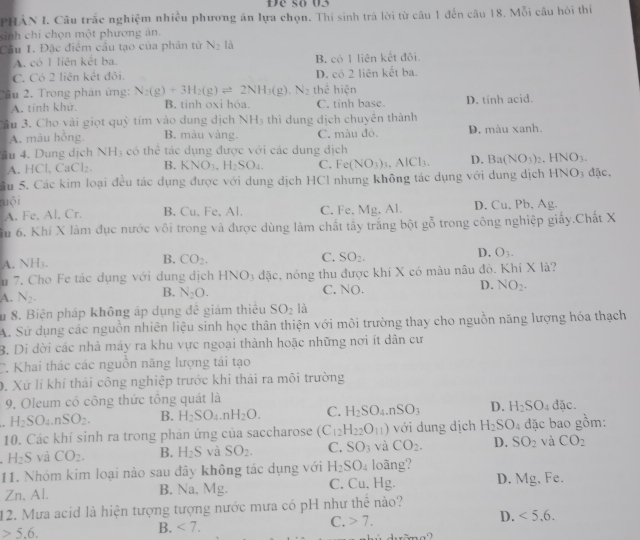 Đe số 03
PHAN I. Câu trắc nghiệm nhiều phương án lựa chọn. Thí sinh trà lời từ câu 1 đến câu 18. Mỗi câu hỏi thí
sinh chi chọn một phương án.
Cầu 1. Đặc điểm cầu tạo của phản từ N_2 là
A. có I liên kết ba. B. có 1 liên kết đôi.
C. Có 2 liên kết đôi. D. có 2 liên kết ba.
T ầu 2. Trong phản ứng: N_2(g)+3H_2(g)leftharpoons 2NH_3(g) N_2 thể hiện
A. tỉnh khử. B. tính oxi hóa. C. tinh base. D. tinh acid.
âu 3. Cho vài giọt quỷ tim vào dung dịch NH_3 thì dung dịch chuyền thành
A. màu hồng. B. màu vàng. C. màu đò. D. màu xanh.
4u 4. Dung dịch NH3 có thể tác dụng được với các dung dịch
A. HCl. CaCl₂. B. KNO_3,H_2SO_4. C. Fe(NO_3)_3. .AlCl_3 D. Ba(NO_3)_2 HNO_3.
Su 5. Các kim loại đều tác dụng được với dung dịch HCl nhưng không tác dụng với dung dịch HNO3 đặc.
uội D. Cu. Pb, Ag.
A. Fe. Al, Cr. B. Cu. Fe, Al. C. Fe, Mg, Al.
Su 6. Khí X làm đục nước vôi trong và được dùng làm chất tấy trắng bột gỗ trong công nghiệp giấy.Chất X
D. O_3.
A. NH₃.
B. CO_2. C. SO_2.
u 7. Cho Fe tác dụng với dung dịchI INO_3 đặc, nóng thu được khí X có màu nâu đô. Khí X là?
A. N_2. N_2O. C. NO. D. NO_2.
B.
Su 8. Biện pháp không áp dụng đề giám thiếu SO_2 là
A. Sử dụng các nguồn nhiên liệu sinh học thân thiện với môi trường thay cho nguồn năng lượng hóa thạch
B. Di dời các nhà máy ra khu vực ngoại thành hoặc những nơi ít dân cư
C. Khai thác các nguồn năng lượng tái tạo
0. Xử lí khí thái công nghiệp trước khi thái ra môi trường
9. Oleum có công thức tông quát là
H_2SO_4.nSO_2. B. H_2SO_4.nH_2O. C. H_2SO_4.nSO_3 D. H_2SO 4 đặc.
10. Các khí sinh ra trong phản ứng của saccharose (C_12H_22O_11) với dung dịch H_2SO_4 đặc bao gồm:
H_2S và CO_2. B. H_2S và SO_2. C. SO_3 và CO_2. D. SO_2 và CO_2
11. Nhóm kim loại nào sau đây không tác dụng với H_2SO_4 loãng? D. 1 g, Fe.
Zn, Al. B. Na,Mg. C. Cu, Hg.
12. Mưa acid là hiện tượng tượng nước mưa có pH như thể nào?
C. 7.
D. <5.6.
5.6.
B. <7.