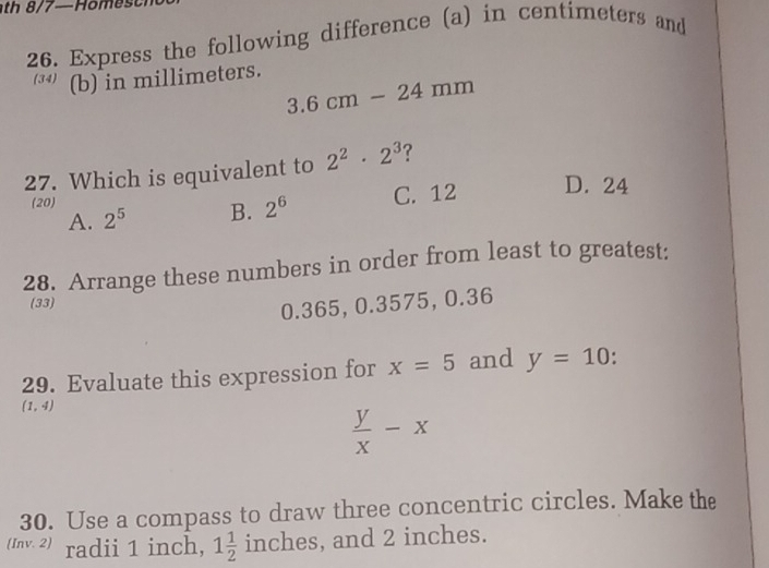 th 8/7—Home s t
26. Express the following difference (a) in centimeters and
(b) in millimeters.
3.6cm-24mm
27. Which is equivalent to 2^2· 2^3 ?
A. 2^5 B. 2^6 C. 12 D. 24
(20)
28. Arrange these numbers in order from least to greatest:
(33)
0.365, 0.3575, 0.36
29. Evaluate this expression for x=5 and y=10.
(1,4)
 y/x -x
30. Use a compass to draw three concentric circles. Make the
(Inv. 2) radii 1 inch, 1 1/2  inches, and 2 inches.