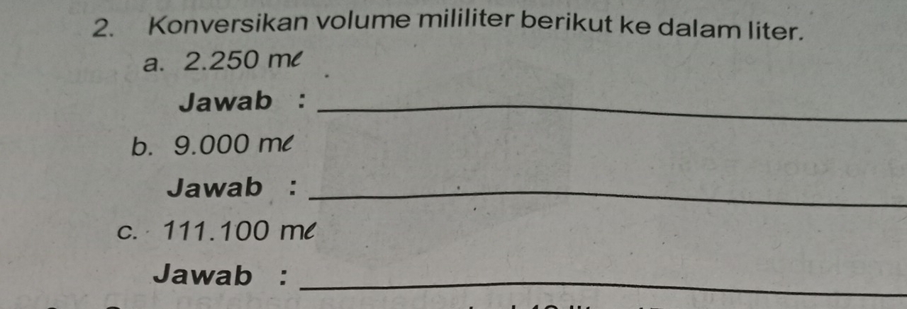 Konversikan volume mililiter berikut ke dalam liter. 
a. 2.250 ml
Jawab :_ 
b. 9.000 ml
Jawab :_ 
c. 111.100 ml
Jawab :_