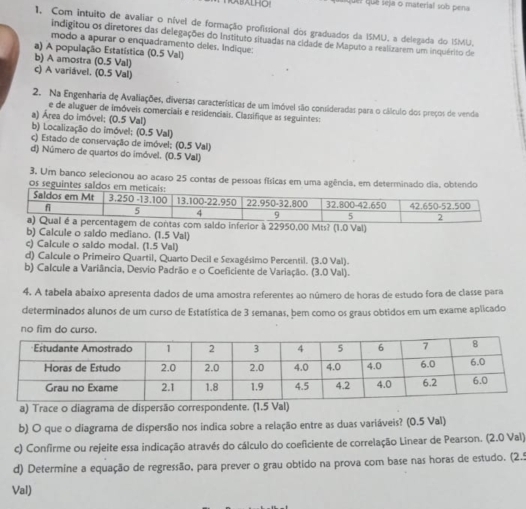 ABALHO Quei quê seja o material sob pena
1. Com intuito de avaliar o nível de formação profissional dos graduados da ISMU, a delegada do ISMU.
indigitou os diretores das delegações do Instituto situadas na cidade de Maputo a realizarem um inquérito de
modo a apurar o enquadramento deles. Indique:
a) A população Estatística (0.5 Val)
b) A amostra (0.5 Val)
c) A variável. (0.5 Val)
2. Na Engenharia de Avaliações, diversas características de um imóvel são consideradas para o cálculo dos preços de venda
e de aluguer de imóveis comerciais e residenciais. Classifique as seguintes:
a) Área do imóvel; (0.5 Val)
b) Localização do imóvel; (0.5 Val)
c) Estado de conservação de imóvel; (0,5 Val)
d) Número de quartos do imóvel. (0.5 Val)
3. Um banco selecionou ao acaso 25 contas de pessoas físicas em uma agência, em determinado dia, ob
os segu
b) Calcule o saldo mediano. (1.5 Val)
c) Calcule o saldo modal. (1.5 Val)
d) Calcule o Primeiro Quartil, Quarto Decil e Sexagésimo Percentil. (3.0 Val).
b) Calcule a Variância, Desvio Padrão e o Coeficiente de Variação. (3.0 Val).
4. A tabela abaixo apresenta dados de uma amostra referentes ao número de horas de estudo fora de classe para
determinados alunos de um curso de Estatística de 3 semanas, bem como os graus obtidos em um exame aplicado
no fim do curso.
a) Trace o diagrama de dispersão correspondente. (1.5 Val)
b) O que o diagrama de dispersão nos indica sobre a relação entre as duas variáveis? (0.5 Val)
c) Confirme ou rejeite essa indicação através do cálculo do coeficiente de correlação Linear de Pearson. (2.0 Val)
d) Determine a equação de regressão, para prever o grau obtido na prova com base nas horas de estudo. (2.5
Val)