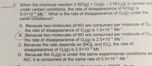 When the chemical reaction 2NO(g)+O_2(g)to 2NO_2(g) is carried out
under certain conditions, the rate of disappearance of NO(g) is
5.0* 10^(-5)Ms^(-1). What is the rate of disappearance of O_2(g) under the
same conditions?
A. Because two molecules of NO are consumed per molecule of O_2, 
the rate of disappearance of O_2(g) is 1.0* 10^(-4)Ms^(-1).
B. Because two molecules of NO are consumed per molecule of O_2
the rate of disappearance of O_2(g) is 2.5* 10^(-5)Ms^(-1).
C. Because the rate depends on [NO]_2 and [O_2] , the rate of
disappearance of O_2(g) is 2.5* 10^(-9)Ms^(-1).
D. Because the O_2(g) is under the same experimental conditions as
NO, it is consumed at the same rate of 5.0* 10^(-5)Ms^(-1).