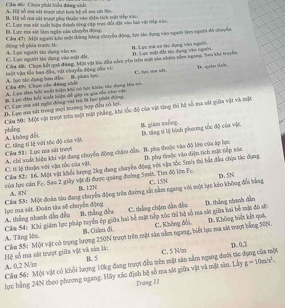 Chọn phát biểu đúng nhất
A. Hệ số ma sát trượt nhỏ hơn hệ số ma sát lăn.
B. Hệ số ma sát trượt phụ thuộc vào diện tích mặt tiếp xúc.
C. Lực ma sát xuất hiện thành từng cặp trực đối đặt vào hai vật tiếp xúc.
D. Lực ma sát làm ngăn cản chuyển động.
Câu 47: Một người kéo một thùng hàng chuyền động, lực tác dụng vào người làm người đó chuyển
động về phía trước là:
A. Lực người tác dụng vào xe. B. Lực mà xe tác dụng vào người.
C. Lực người tác dụng vào mặt đất. D. Lực mặt đất tác dụng vào người.
Câu 48: Chọn kết quả đúng. Một vật lúc đầu nằm yên trên mặt sản nhám nằm ngang. Sau khi truyền
một vận tốc ban đầu, vật chuyển động dần vì:
A. lực tác dụng ban đầu. B. phản lực. C. lực ma sát. D. quán tính.
Câu 49: Chọn câu đúng nhất
A. Lực đàn hồi xuất hiện khi có lực khác tác dụng lên nó.
B. Lực đàn hồi xuất hiện để gây ra gia tốc cho vật.
C. Lực ma sát nghỉ đóng vai trò là lực phát động.
D. Lực ma sát trong mọi trường hợp đều có lợi.
Câu 50: Một vật trượt trên một mặt phẳng, khi tốc độ của vật tăng thì hệ số ma sát giữa vật và mặt
phẳng
A. không đổi. B. giảm xuống.
C. tăng tỉ lệ với tốc độ của vật. D. tăng tỉ lệ bình phương tốc độ của vật.
Câu 51: Lực ma sát trượt
A. chi xuất hiện khi vật đang chuyển động chậm dần. B. phụ thuộc vào độ lớn của áp lực
C. ti lệ thuận với vận tốc của vật. D. phụ thuộc vào diện tích mặt tiếp xúc
Câu 52: 16. Một vật khối lượng 2kg đang chuyển động với vận tốc 5m/s thì bắt đầu chịu tác dụng
D. 5N
của lực cản Fc. Sau 2 giây vật đi được quảng đường 5mét. Tìm độ lớn Fc.
A. 8N B. 12N C. 15N
Câu 53: Một đoàn tàu đang chuyển động trên đường sắt nằm ngang với một lực kéo không đổi bằng
lực ma sát. Đoàn tàu sẽ chuyển động
A. thẳng nhanh dần đều B. thẳng đều C. thẳng chậm dần đều D. thằng nhanh dần
Câu 54: Khi giảm lực pháp tuyến ép giữa hai bề mặt tiếp xúc thì hệ số ma sát giữa hai bề mặt đó sẽ:
A. Tăng lên B. Giảm đi. C. Không đổi. D. Không biết kết quả,
Câu 55: Một vật có trọng lượng 250N trượt trên mặt sản nằm ngang, biết lực ma sát trượt bằng 50N.
Hệ số ma sát trượt giữa vật và sản là:
C. 5 N/m D. 0,2
Câu 56: Một vật có khối lượng 10kg đang trượt đều trên mặt sản nằm ngang dưới tác dụng của một
A. 0,2 N/m B. 5
lực bằng 24N theo phương ngang. Hãy xác định hệ số ma sát giữa vật và mặt sàn. Lấy g=10m/s^2.
Trang 11