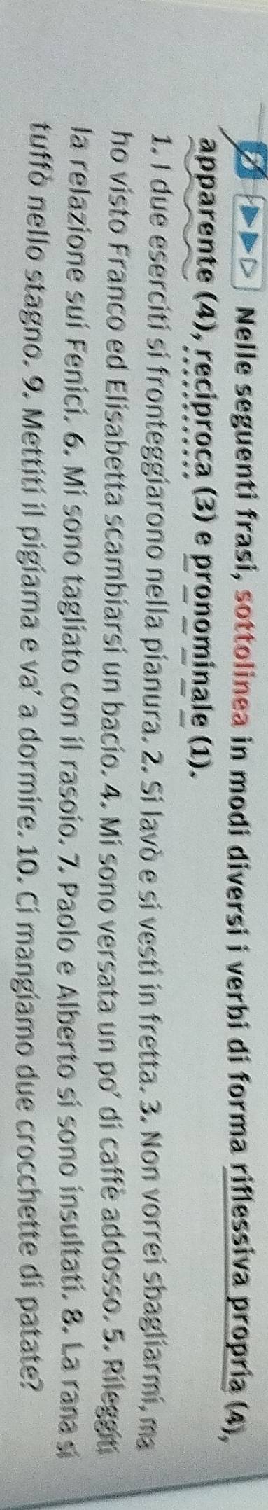 Nelle seguenti frasi, sottolinea in modi diversi i verbi di forma riflessiva propria (4), 
apparente (4), reciproca (3) e pronominale (1). 
1. I due eserciti si fronteggiarono nella pianura. 2. Si lavò e si vestì in fretta. 3. Non vorrei sbagliarmi, ma 
ho visto Franco ed Elisabetta scambiarsi un bacio. 4. Mi sono versata un po’ di caffe addosso. 5. Rileggit 
la relazione suí Fenicí. 6. Mi sono tagliato con il rasoio. 7. Paolo e Alberto sí sono insultati. 8. La rana sí 
tuffó nello stagno. 9. Mettití il pigiama e va' a dormire. 10. Ci mangiamo due crocchette di patate?