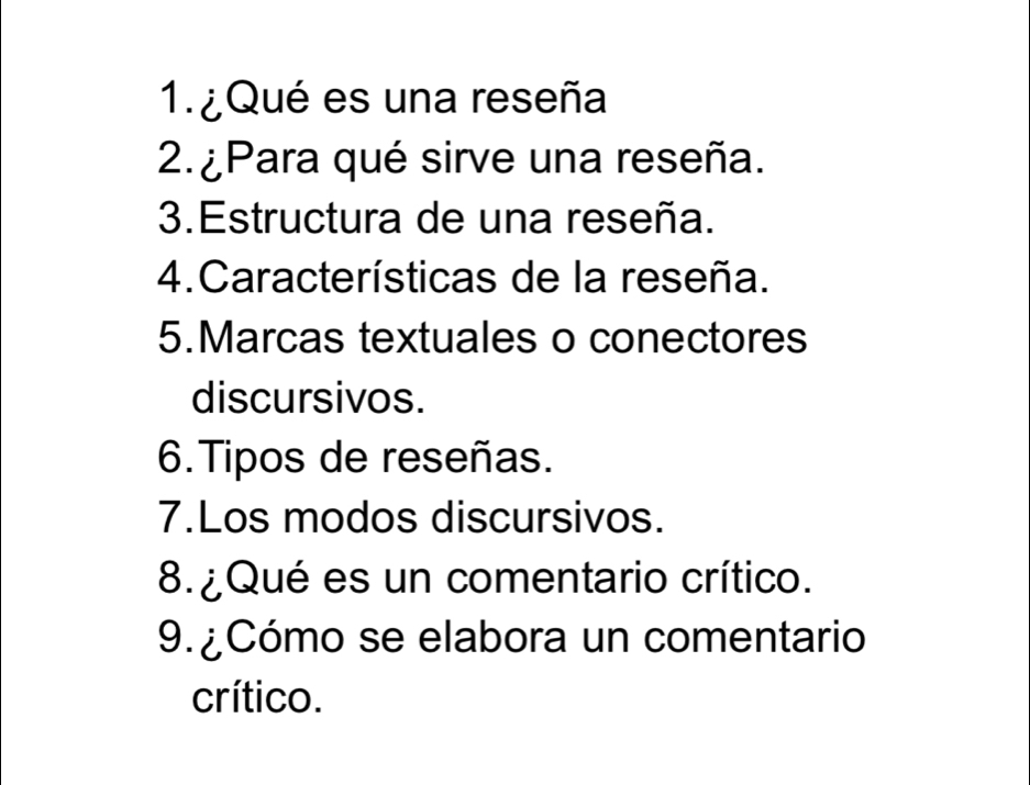 ¿ Qué es una reseña 
2. ¿Para qué sirve una reseña. 
3.Estructura de una reseña. 
4.Características de la reseña. 
5.Marcas textuales o conectores 
discursivos. 
6. Tipos de reseñas. 
7.Los modos discursivos. 
8. ¿Qué es un comentario crítico. 
9. ¿Cómo se elabora un comentario 
crítico.