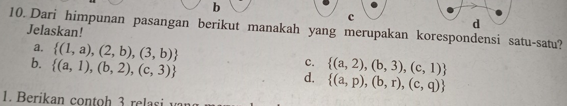 b
c
d
10. Dari himpunan pasangan berikut manakah yang merupakan korespondensi satu-satu? Jelaskan!
a.  (1,a),(2,b),(3,b) c.
b.  (a,1),(b,2),(c,3)  (a,2),(b,3),(c,1)
d.  (a,p),(b,r),(c,q)
1. B erikan contoh re asi