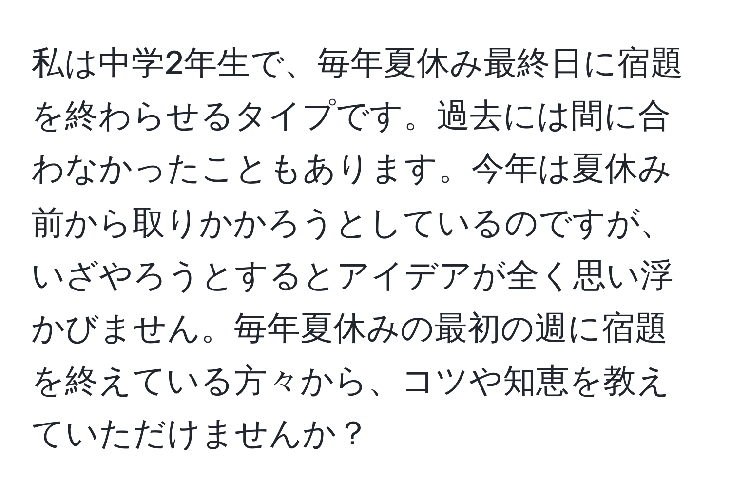 私は中学2年生で、毎年夏休み最終日に宿題を終わらせるタイプです。過去には間に合わなかったこともあります。今年は夏休み前から取りかかろうとしているのですが、いざやろうとするとアイデアが全く思い浮かびません。毎年夏休みの最初の週に宿題を終えている方々から、コツや知恵を教えていただけませんか？