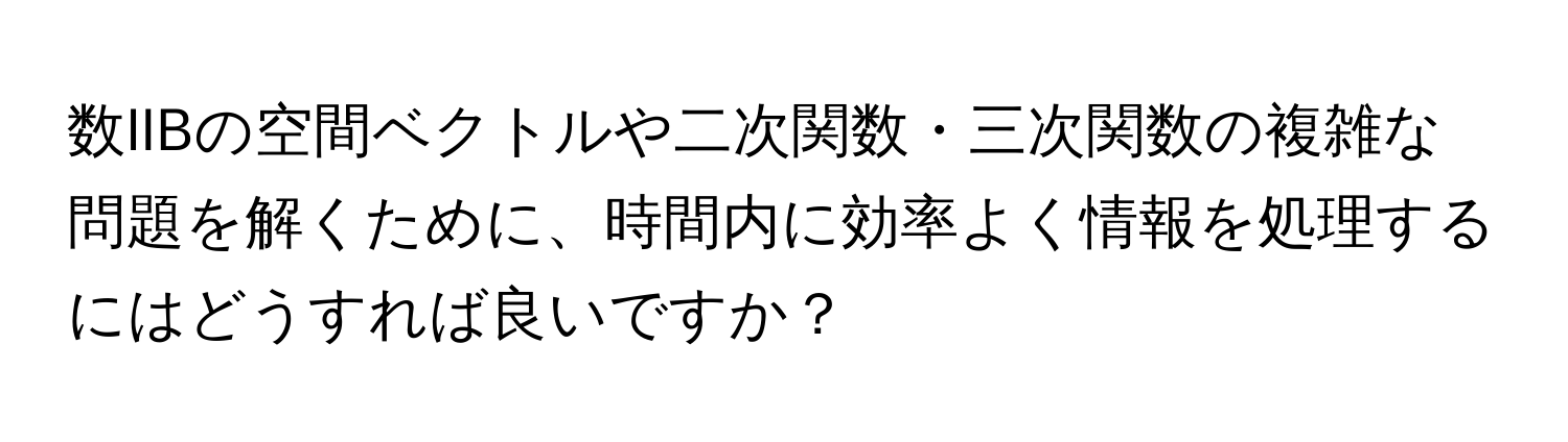 数IIBの空間ベクトルや二次関数・三次関数の複雑な問題を解くために、時間内に効率よく情報を処理するにはどうすれば良いですか？
