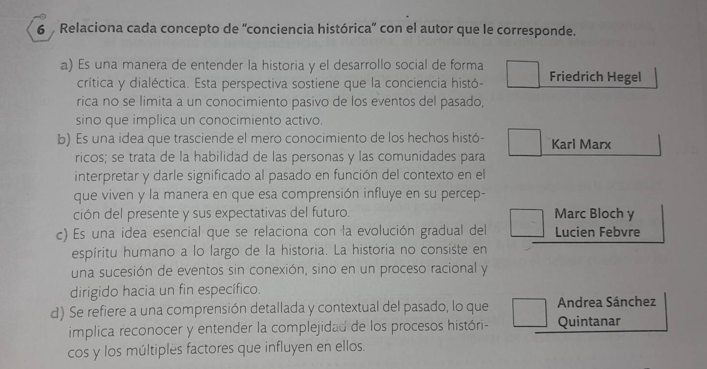 Relaciona cada concepto de 'conciencia histórica' con el autor que le corresponde. 
a) Es una manera de entender la historia y el desarrollo social de forma 
crítica y dialéctica. Esta perspectiva sostiene que la conciencia histó- 
Friedrich Hegel 
rica no se limita a un conocimiento pasivo de los eventos del pasado, 
sino que implica un conocimiento activo. 
b) Es una idea que trasciende el mero conocimiento de los hechos histó- Karl Marx 
ricos; se trata de la habilidad de las personas y las comunidades para 
interpretar y darle significado al pasado en función del contexto en el 
que viven y la manera en que esa comprensión influye en su percep- 
ción del presente y sus expectativas del futuro. Marc Bloch y 
c) Es una idea esencial que se relaciona con la evolución gradual del Lucien Febvre 
espíritu humano a lo largo de la historia. La historia no consiste en 
una sucesión de eventos sin conexión, sino en un proceso racional y 
dirigido hacia un fin específico. 
d) Se refiere a una comprensión detallada y contextual del pasado, lo que 
Andrea Sánchez 
implica reconocer y entender la complejidad de los procesos históri- Quintanar 
cos y los múltiples factores que influyen en ellos.