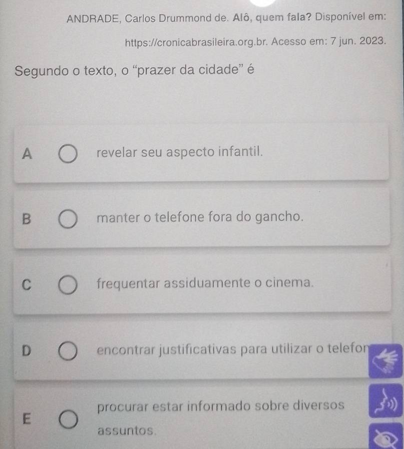 ANDRADE, Carlos Drummond de. Alô, quem fala? Disponível em:
https://cronicabrasileira.org.br. Acesso em: 7 jun. 2023.
Segundo o texto, o “prazer da cidade” é
A revelar seu aspecto infantil.
B manter o telefone fora do gancho.
C frequentar assiduamente o cinema.
D encontrar justificativas para utilizar o telefon
procurar estar informado sobre diversos
E
assuntos.