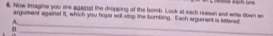 éside éach one 
6. Now imagine you are against the dropping of the bomb. Look at each reason and write down an 
argument against it, which you hope will stop the bombing. Each argument is lettered 
A. 
B