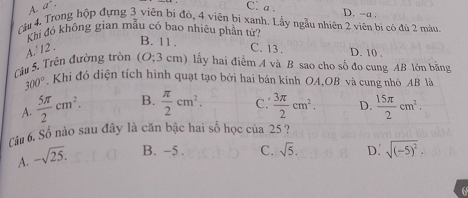 A. a^2· C. a.
D. -a.
Câu 4. Trong hộp đựng 3 viên bi đỏ, 4 viên bi xanh. Lấy ngẫu nhiên 2 viên bi có đủ 2 màu.
Khi đó không gian mẫu có bao nhiêu phần tử?
B. 11.
A. 12. C. 13.
D. 10.
Câu 5. Trên đường tròn (O; 3 cm) lấy hai điểm A và B sao cho số đo cung AB lớn bằng
300°. Khi đó diện tích hình quạt tạo bởi hai bán kính OA,OB và cung nhỏ AB là
A.  5π /2 cm^2.
B.  π /2 cm^2.
C.  3π /2 cm^2.
D.  15π /2 cm^2. 
Câu 6. Số nào sau đây là căn bậc hai số học của 25 ?
A. -sqrt(25).
B. -5. C. sqrt(5). D. sqrt((-5)^2). 
6