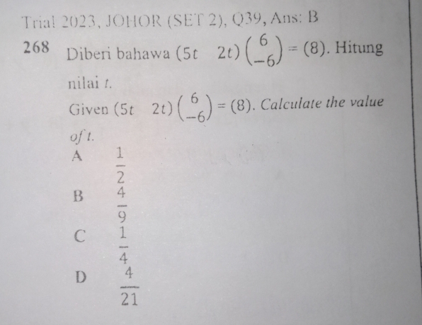 Trial 2023, JOHOR (SET 2), Q39, Ans: B
268 Diberi bahawa (5t2t) beginpmatrix 6 -6endpmatrix =(8). Hitung
nilai t.
Given (5t-2t)beginpmatrix 6 -6endpmatrix =(8). Calculate the value
oft.
A  1/2 
B  4/9 
C  1/4 
D  4/21 