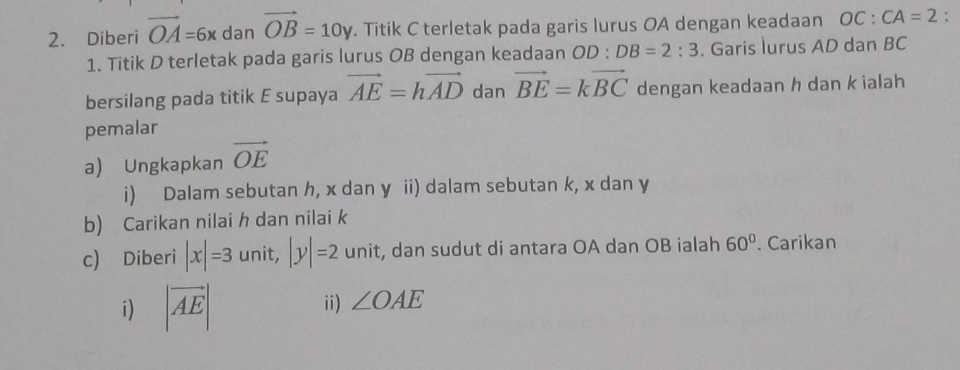 Diberi vector OA=6x dan vector OB=10y. Titik C terletak pada garis lurus OA dengan keadaan OC:CA=2 : 
1. Titik D terletak pada garis lurus OB dengan keadaan OD : DB=2:3. Garis lurus AD dan BC
bersilang pada titik E supaya vector AE=hvector AD dan vector BE=kvector BC dengan keadaan h dan k ialah 
pemalar 
a) Ungkapkan vector OE
i) Dalam sebutan h, x dan y ii) dalam sebutan k, x dan y
b) Carikan nilai h dan nilai k
c) Diberi |x|=3 unit, |y|=2 unit, dan sudut di antara OA dan OB ialah 60°. Carikan 
i) |vector AE|
ii) ∠ OAE