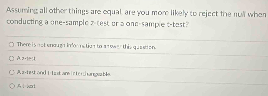 Assuming all other things are equal, are you more likely to reject the null when
conducting a one-sample z -test or a one-sample t-test?
There is not enough information to answer this question.
A z-test
A z-test and t-test are interchangeable.
A t-test