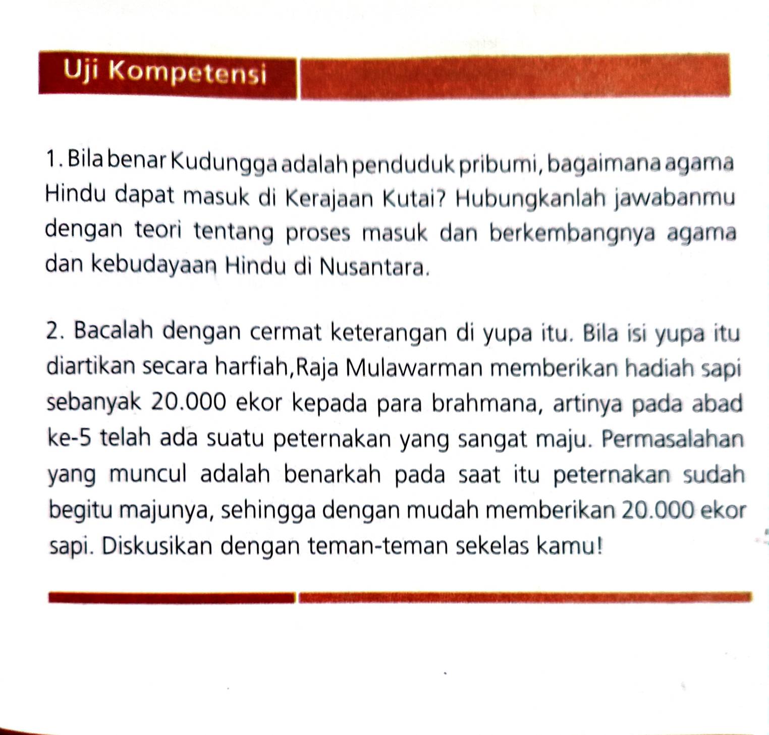 Uji Kompetensi 
1. Bila benar Kudungga adalah penduduk pribumi, bagaimana agama 
Hindu dapat masuk di Kerajaan Kutai? Hubungkanlah jawabanmu 
dengan teori tentang proses masuk dan berkembangnya agama 
dan kebudayaan Hindu di Nusantara. 
2. Bacalah dengan cermat keterangan di yupa itu. Bila isi yupa itu 
diartikan secara harfiah,Raja Mulawarman memberikan hadiah sapi 
sebanyak 20.000 ekor kepada para brahmana, artinya pada abad 
ke- 5 telah ada suatu peternakan yang sangat maju. Permasalahan 
yang muncul adalah benarkah pada saat itu peternakan sudah . 
begitu majunya, sehingga dengan mudah memberikan 20.000 ekor 
sapi. Diskusikan dengan teman-teman sekelas kamu!