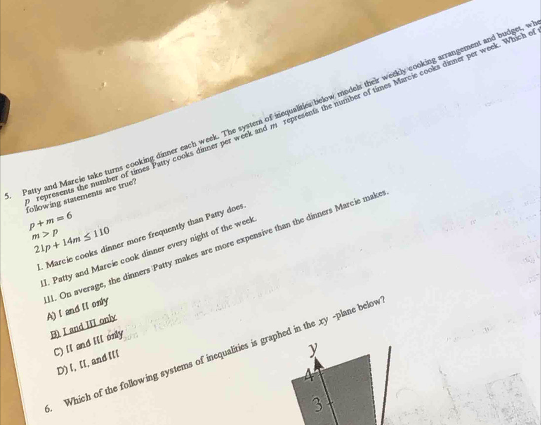 Patty and Marcie take turns cooking dinner each week. The system of inequalities below models their weekly cooking arrangement and budget,
represents the number of times Patty cooks dinner per week and m represents the number of times Marcie cooks dinner per week. Which
following statements are true?
p+m=6
m>p
21p+14m≤ 110. Marcie cooks dinner more frequently than Patty does
I. Patty and Marcie cook dinner every night of the weel
1. On average, the dinners Patty makes are more expensive than the dinners Marcie make A) [ and Il only
B) I and III only
C) ll and Ill only
y
. Which of the following systems of inequalities is graphed in the xy -plane below
D) l, [[, and l[[
4
3