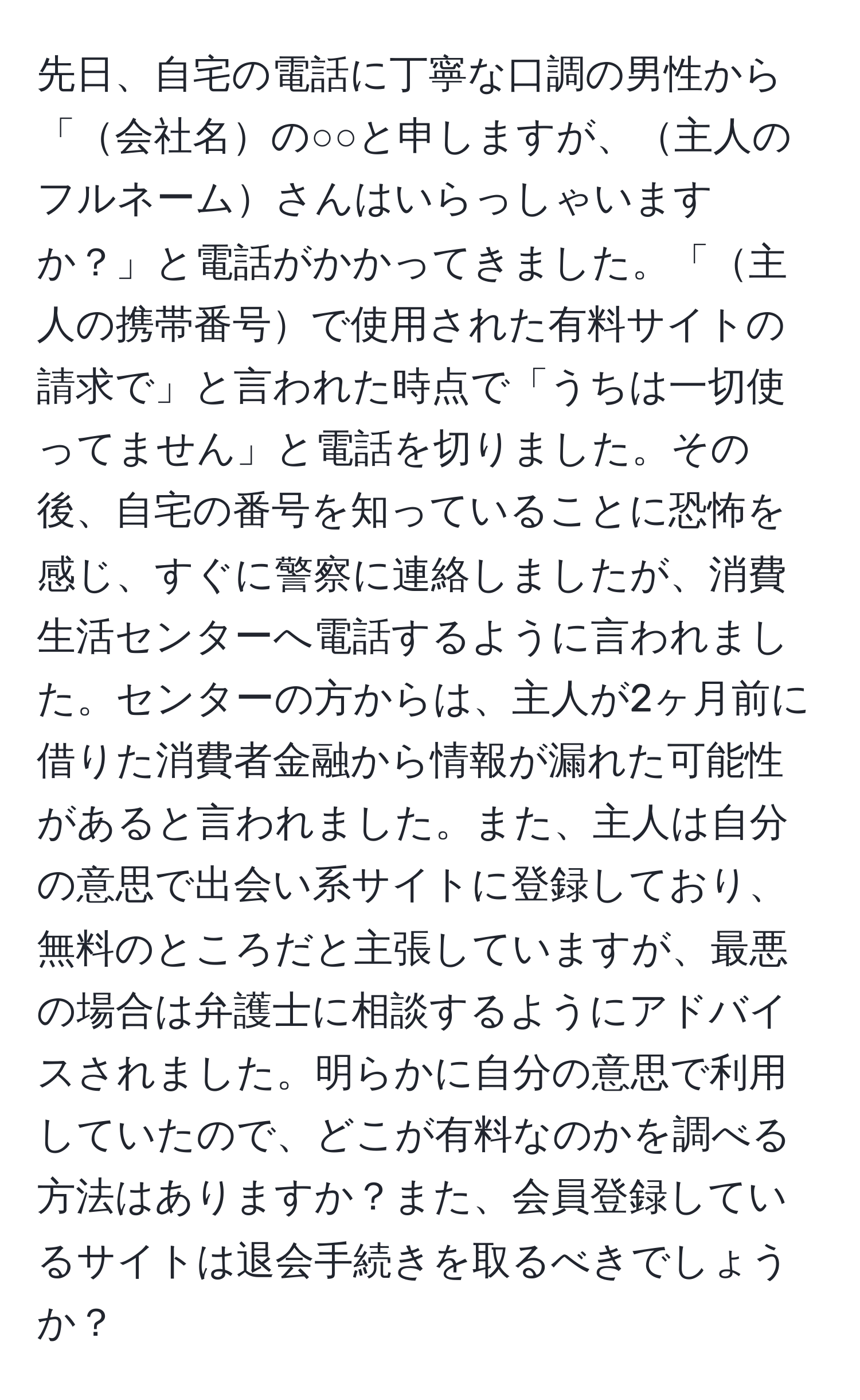 先日、自宅の電話に丁寧な口調の男性から「会社名の○○と申しますが、主人のフルネームさんはいらっしゃいますか？」と電話がかかってきました。「主人の携帯番号で使用された有料サイトの請求で」と言われた時点で「うちは一切使ってません」と電話を切りました。その後、自宅の番号を知っていることに恐怖を感じ、すぐに警察に連絡しましたが、消費生活センターへ電話するように言われました。センターの方からは、主人が2ヶ月前に借りた消費者金融から情報が漏れた可能性があると言われました。また、主人は自分の意思で出会い系サイトに登録しており、無料のところだと主張していますが、最悪の場合は弁護士に相談するようにアドバイスされました。明らかに自分の意思で利用していたので、どこが有料なのかを調べる方法はありますか？また、会員登録しているサイトは退会手続きを取るべきでしょうか？