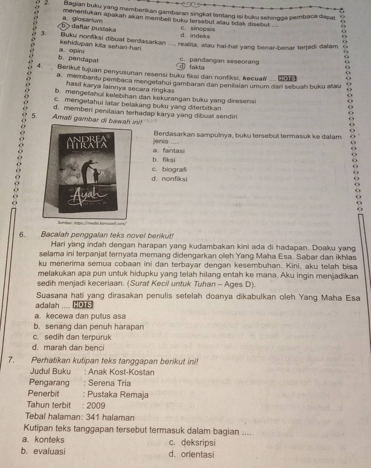 Bagian buku yang memberikan gambaran singkat tentang isi buku sehingga pembaca dapat
menentukan apakah akan membeli buku tersebut atau tidak disebut ....
a. glosarium
b daftar pustaka
c. sinopsis
。 3. Buku nonfiksi dibuat berdasarkan ..., realita, atau hal-hal yang benar-benar terjadi dalam
d. indeks
kehidupan kita sehari-hari.
a， opini
c. pandangan seseorang
b. pendapat d fakta
4. 、 Berikut tujuan penyusunan resensi buku fiksi dan nonfiksi, kecuali .... 1o1s
a. membantu pembaca mengetahui gambaran dan penilaian umum dari sebuah buku atau
hasil karya lainnya secara ringkas
C
b. mengetahui kelebihan dan kekurangan buku yang diresensi
c. mengetahui latar belakang buku yang diterbitkan
d. memberi penilaian terhadap karya yang dibuat sendiri
5. Amati gambar di bawah ini!
Berdasarkan sampulnya, buku tersebut termasuk ke dalam
jenis ....
a. fantasi
b. fiksi
c. biografi
d. nonfiksi
ia.karousell.com
6. Bacalah penggalan teks novel berikut!
Hari yang indah dengan harapan yang kudambakan kini ada di hadapan. Doaku yang
selama ini terpanjat ternyata memang didengarkan oleh Yang Maha Esa. Sabar dan ikhlas
ku menerima semua cobaan ini dan terbayar dengan kesembuhan. Kini, aku telah bisa
melakukan apa pun untuk hidupku yang telah hilang entah ke mana. Aku ingin menjadikan
sedih menjadi keceriaan. (Surat Kecil untuk Tuhan - Ages D).
Suasana hati yang dirasakan penulis setelah doanya dikabulkan oleh Yang Maha Esa
adalah .... HOTS
a. kecewa dan putus asa
b. senang dan penuh harapan
c. sedih dan terpuruk
d. marah dan benci
7. Perhatikan kutipan teks tanggapan berikut ini!
Judul Buku : Anak Kost-Kostan
Pengarang : Serena Tria
Penerbit : Pustaka Remaja
Tahun terbit : 2009
Tebal halaman: 341 halaman
Kutipan teks tanggapan tersebut termasuk dalam bagian ....
a. konteks c. deksripsi
b. evaluasi d. orientasi