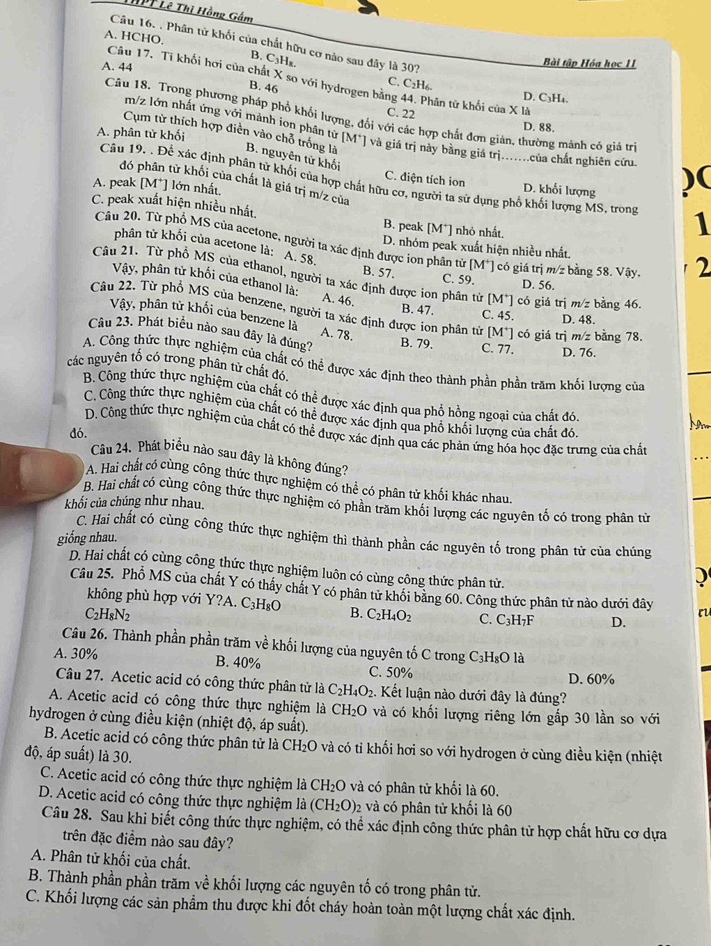 HPT Lê Thị Hồng Gắm
A. HCHO.
Câu 16. . Phân tử khối của chất hữu cơ nào sau đây là 30?
B. C₃H₈.
Bài tập Hóa học II
A. 44 C. C_2H_6
Câu 17. Ti khối hơi của chất X so với hydrogen bằng 44. Phân tử khối của X là
B. 46
D. C3H4.
C. 22
Câu 18. Trong phương pháp phổ khối lượng, đối với các hợp chất đơn giản, thường mánh có giá trì
D. 88.
Cụm từ thích hợp điền vào chỗ trống là
A. phân tử khối
m/z lớn nhất ứng với mành ion phân từ [M*] và giá trị này bằng giá trị.......của chất nghiên cứu )(
B. nguyên tử khối
Câu 19. . Để xác định phân tử khối của hợp chất hữu cơ, người ta sử dụng phổ khối lượng MS, trong 1
đó phân tử khối của chất là giá trị m/z của
C. điện tích ion D. khối lượng
A. peak [M*] lớn nhất.
C. peak xuất hiện nhiều nhất. B. peak M * nhỏ nhất.
phân tử khối của acetone là: A. 58.
Câu 20. Từ phổ MS của acetone, người ta xác định được ion phân tử [M*] có giá trị m/2 bằng 58. Vậy.
D. nhóm peak xuất hiện nhiều nhất.
2
B. 57. C. 59. D. 56.
Câu 21. Từ phổ MS của ethanol, người ta xác định được ion phân tử [M^+] có giá trị m/z bằng 46.
Vậy, phân từ khối của ethanol là: A. 46.
Câu 22. Từ phổ MS của benzene, người ta xác định được ion phân tử [M^+] có giá trị m/2 z bằng 78.
B. 47. C. 45. D. 48.
Vậy, phân tử khối của benzene là A. 78.
Câu 23. Phát biểu nào sau đây là đúng?
B. 79. C. 77. D. 76.
A. Công thức thực nghiệm của chất có thể được xác định theo thành phần phần trăm khối lượng của
các nguyên tố có trong phân từ chất đó.
B. Công thức thực nghiệm của chất có thể được xác định qua phổ hồng ngoại của chất đó.
C. Công thức thực nghiệm của chất có thể được xác định qua phố khối lượng của chất đó.
Nm
D. Công thức thực nghiệm của chất có thể được xác định qua các phản ứng hóa học đặc trưng của chất
đó.
Câu 24. Phát biểu nào sau đây là không đúng?
A. Hai chất có cùng công thức thực nghiệm có thể có phân tử khối khác nhau.
B. Hai chất có cùng công thức thực nghiệm có phần trăm khối lượng các nguyên tố có trong phân tử
khối của chúng như nhau.
C. Hai chất có cùng công thức thực nghiệm thì thành phần các nguyên tố trong phân tử của chúng
giống nhau.
D. Hai chất có cùng công thức thực nghiệm luôn có cùng công thức phân tử.
Câu 25. Phổ MS của chất Y có thấy chất Y có phân tử khối bằng 60. Công thức phân từ nào dưới đây
không phù hợp với Ý Y?A A. C_3H_8O B. C_2H_4O_2 C. C_3H_7F
C_2H_8N_2
D.
Câu 26. Thành phần phần trăm về khối lượng của nguyên tố C trong C_3H_8Ola
A. 30% B. 40%
C. 50% D. 60%
Câu 27. Acetic acid có công thức phân tử là C_2H_4O_2.. Kết luận nào dưới đây là đúng?
A. Acetic acid có công thức thực nghiệm là CH_2O và có khối lượng riêng lớn gấp 30 lần so với
hydrogen ở cùng điều kiện (nhiệt độ, áp suất).
B. Acetic acid có công thức phân tử là CH_2O và có tỉ khối hơi so với hydrogen ở cùng điều kiện (nhiệt
độ, áp suất) là 30.
C. Acetic acid có công thức thực nghiệm là CH_2O và có phân tử khối là 60.
D. Acetic acid có công thức thực nghiệm là (CH_2O) 2 và có phân tử khối là 60
Câu 28. Sau khi biết công thức thực nghiệm, có thể xác định công thức phân tử hợp chất hữu cơ dựa
trên đặc điểm nào sau đây?
A. Phân tử khối của chất.
B. Thành phần phần trăm về khối lượng các nguyên tố có trong phân tử.
C. Khối lượng các sản phẩm thu được khi đốt cháy hoàn toàn một lượng chất xác định.