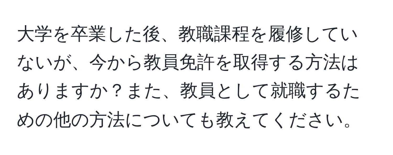 大学を卒業した後、教職課程を履修していないが、今から教員免許を取得する方法はありますか？また、教員として就職するための他の方法についても教えてください。