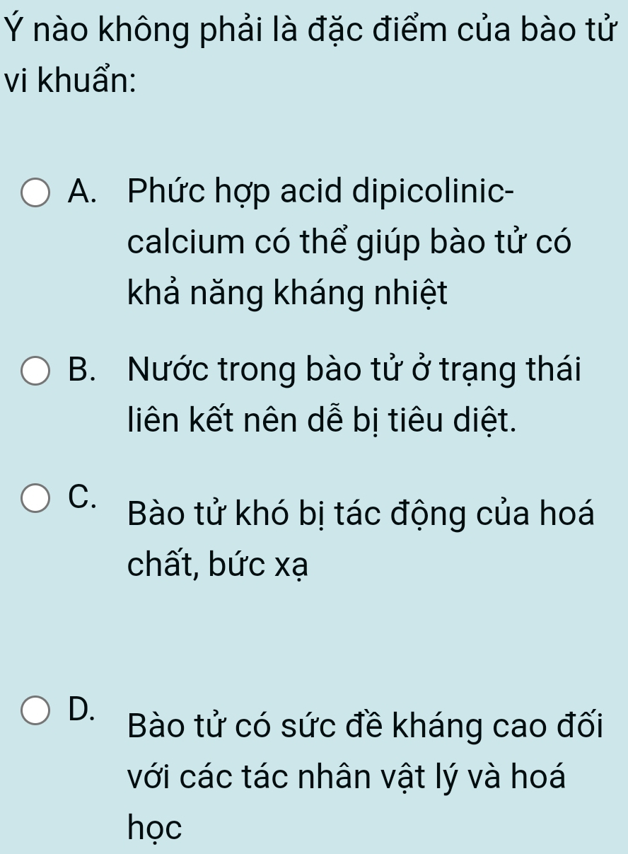 Ý nào không phải là đặc điểm của bào tử
vi khuẩn:
A. Phức hợp acid dipicolinic-
calcium có thể giúp bào tử có
khả năng kháng nhiệt
B. Nước trong bào tử ở trạng thái
liên kết nên dễ bị tiêu diệt.
C. Bào tử khó bị tác động của hoá
chất, bức xạ
D. Bào tử có sức đề kháng cao đối
với các tác nhân vật lý và hoá
học