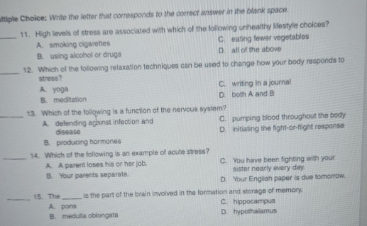 sltiple Choice: Write the letter that corresponds to the correct answer in the blank space.
_
11. High levels of stress are associated with which of the following unhealthy lifestyle choices?
A. smoking cigarettes C. eating fewer vegetables
B. using alcohol or drugs D. all of the above
_12. Which of the following relaxation techniques can be used to change how your body responds fo
stress?
A. yoga C. writing in a journal
B. meditation D. both A and B
13. Which of the following is a function of the nervous system?
_A. defending acainst infection and C. pumping blood throughout the body
disease D. initiating the fight-or-flight response
B. producing hormones
14. Which of the following is an example of acute stress?
_A. A parent loses his or her job. C. You have been fighting with your
B. Your parents separate. sister nearly every day.
D. Your English paper is due tomorrow.
_15. The _is the part of the brain invoived in the formation and storage of memory.
A. pons C. hippocampus
B. medulla obiongata D. hypothalamus