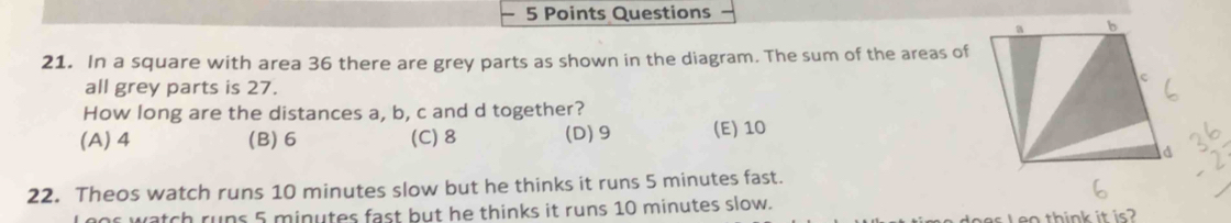 In a square with area 36 there are grey parts as shown in the diagram. The sum of the areas of
all grey parts is 27.
How long are the distances a, b, c and d together?
(A) 4 (B) 6 (C) 8 (D) 9 (E) 10
22. Theos watch runs 10 minutes slow but he thinks it runs 5 minutes fast.
L oor watch rups 5 minutes fast but he thinks it runs 10 minutes slow.
eo think it is?