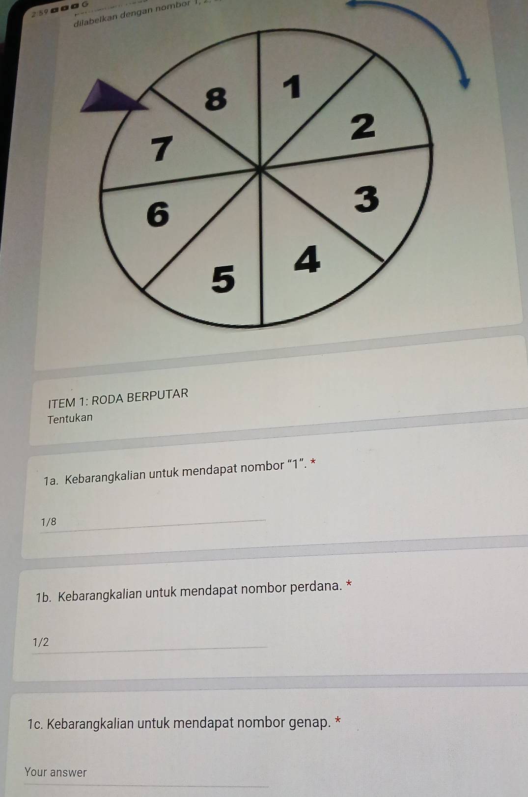 259ªαG 
dilabelkan dengan nombor 1, 
ITEM 1: RODA BERPUTAR 
Tentukan 
1a. Kebarangkalian untuk mendapat nombor “ 1 ”. *
1/8
1b. Kebarangkalian untuk mendapat nombor perdana. *
1/2
1c. Kebarangkalian untuk mendapat nombor genap. * 
Your answer