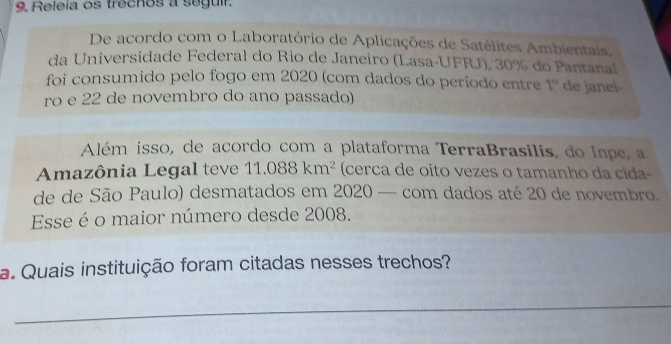 Releia os trechos a seguir. 
De acordo com o Laboratório de Aplicações de Satélites Ambientais, 
da Universidade Federal do Rio de Janeiro (Lasa-UFRJ), 30% do Pantanal 
foi consumido pelo fogo em 2020 (com dados do período entre 1° de janei- 
ro e 22 de novembro do ano passado) 
Além isso, de acordo com a plataforma TerraBrasilis, do Inpe, a 
Amazônia Legal teve 11.088km^2 (cerca de oito vezes o tamanho da cida 
de de São Paulo) desmatados em 2020 — com dados até 20 de novembro. 
Esse é o maior número desde 2008. 
a. Quais instituição foram citadas nesses trechos? 
_