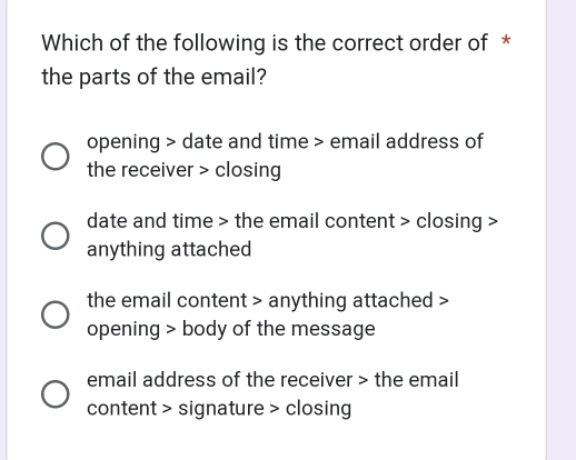 Which of the following is the correct order of *
the parts of the email?
opening > date and time > email address of
the receiver > closing
date and time > the email content > closing >
anything attached
the email content > anything attached >
opening > body of the message
email address of the receiver > the email
content > signature > closing