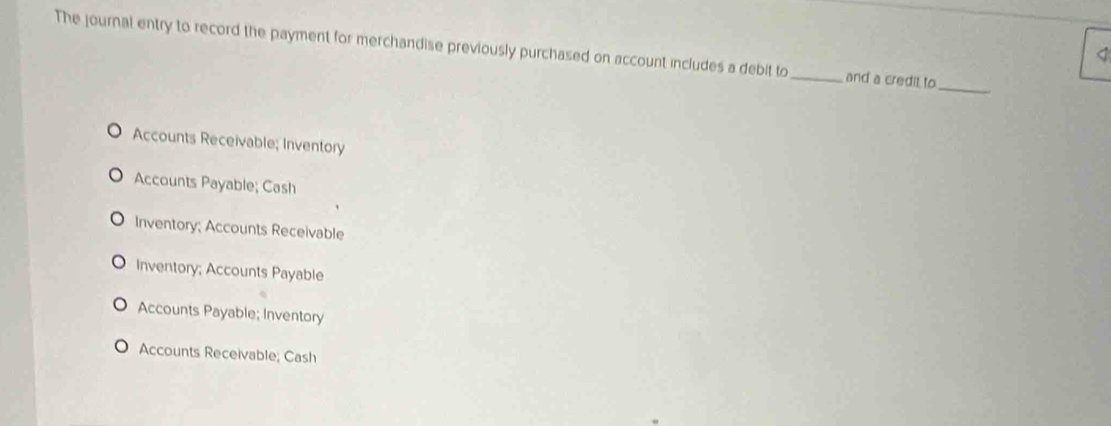 The journal entry to record the payment for merchandise previously purchased on account includes a debit to _and a credit to
<
_
Accounts Receivable; Inventory
Accounts Payable; Cash
Inventory; Accounts Receivable
Inventory; Accounts Payable
Accounts Payable; Inventory
Accounts Receivable; Cash