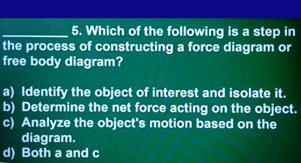 Which of the following is a step in
the process of constructing a force diagram or
free body diagram?
a) Identify the object of interest and isolate it.
b) Determine the net force acting on the object.
c) Analyze the object's motion based on the
diagram.
d) Both a and c