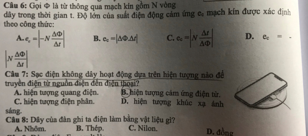 Gọi Φ là từ thông qua mạch kín gồm N vòng
dây trong thời gian t. Độ lớn của suất điện động cảm ứng c. mạch kín được xác định
theo công thức:
A. e_c=|-N △ Phi /△ t | B. e_c=|△ Phi .△ t| C. e_c=|N △ t/△ Phi  | D. e_c=
|N △ Phi /△ t |
Câu 7: Sạc điện không dây hoạt động dựa trên hiện tượng nào đề
truyền điện từ nguồn điện đến điện thoại?
A. hiện tượng quang điện. B. hiện tượng cảm ứng điện từ.
C. hiện tượng điện phân. D. hiện tượng khúc xạ ánh
sáng.
Câu 8: Dây của đàn ghi ta điện làm bằng vật liệu gì?
A. Nhôm. B. Thép. C. Nilon. D. đồng