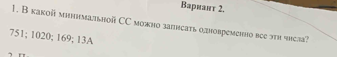 Вариант 2. 
1. В какой минимальной СС можно залисать одновременно все эти числа?
751; 1020; 169; 13A