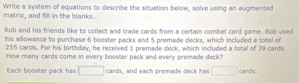 Write a system of equations to describe the situation below, solve using an augmented 
matrix, and fill in the blanks. 
Rob and his friends like to collect and trade cards from a certain combat card game. Rob used 
his allowance to purchase 6 booster packs and 5 premade decks, which included a total of
255 cards. For his birthday, he received 1 premade deck, which included a total of 39 cards. 
How many cards come in every booster pack and every premade deck? 
Each booster pack has □ cards, and each premade deck has □ cards.