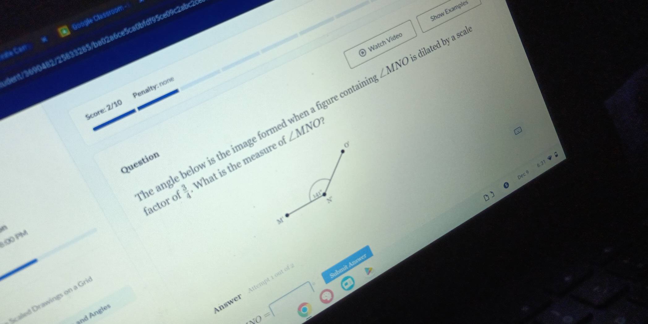 Show Examples 
rne Cán Google Classroom 
Watch Video 
ient/3690482/25833285/ba02a6ce5ca0bfdf95ce09c2abc2
∠ MNO is dilated by a scale 
Score: 2/10 Penalty: none
∠ MNO ? 
Question 
 3/4  What is the measure o
σ
31□
Dec 9 
he angle below is the image formed when a figure contain factor of
141° N°
M' 
1:00 PM 
Answer Attempt 1 out of 
Scaled Drawings on a Gri 
and Angles 
NO=