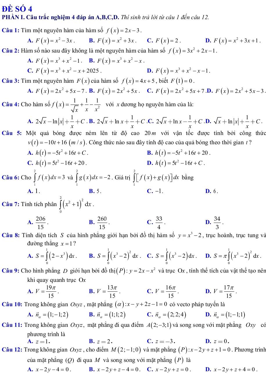 Đề Số 4
PHÀN I. Câu trắc nghiệm 4 đáp án A,B,C,D. Thí sinh trả lời từ câu 1 đến câu 12.
Câu 1: Tìm một nguyên hàm của hàm số f(x)=2x-3.
A. F(x)=x^2-3x. B. F(x)=x^2+3x. C. F(x)=2. D. F(x)=x^2+3x+1.
Câu 2: Hàm số nào sau đây không là một nguyên hàm của hàm số f(x)=3x^2+2x-1.
A. F(x)=x^3+x^2-1 B. F(x)=x^3+x^2-x.
C. F(x)=x^3+x^2-x+2025. D. F(x)=x^3+x^2-x-1.
Câu 3: Tìm một nguyên hàm F(x) của hàm số f(x)=4x+5 , biết F(1)=0.
A. F(x)=2x^2+5x-7. B. F(x)=2x^2+5x. C. F(x)=2x^2+5x+7 .D. F(x)=2x^2+5x-3.
Câu 4: Cho hàm số f(x)= 1/sqrt(x) + 1/x - 1/x^2  với x dương họ nguyên hàm của là:
A. 2sqrt(x)-ln |x|+ 1/x +C. B. 2sqrt(x)+ln x+ 1/x +C .C. 2sqrt(x)+ln x- 1/x +C .D. sqrt(x)+ln |x|+ 1/x +C.
Câu 5: Một quả bóng được ném lên từ độ cao 20m với vận tốc được tính bởi công thức
v(t)=-10t+16(m/s). Công thức nào sau đây tính độ cao của quả bóng theo thời gian / ?
A. h(t)=-5t^2+16t+C. B. h(t)=-5t^2+16t+20.
C. h(t)=5t^2-16t+20. D. h(t)=5t^2-16t+C.
Câu 6: Cho ∈tlimits _1^(2f(x)dx=3 và ∈tlimits _1^2g(x)dx=-2. Giá trị ∈tlimits _1^2[f(x)+g(x)] A bằng
A. 1 . B. 5. C. −1. D. 6 .
Câu 7: Tính tích phân ∈tlimits _0^2(x^2)+1)^2dx.
A.  206/15 .  260/15 .  33/4 .  34/3 .
B.
C.
D.
Câu 8: Tính diện tích S của hình phẳng giới hạn bởi đồ thị hàm số y=x^3-2 , trục hoành, trục tung và
đường thắng x=1 ?
A. S=∈tlimits _0^(1(2-x^3))dx. B. S=∈tlimits _0^(1(x^3)-2)^2dx C. S=∈tlimits _0^(1(x^3)-2)dx. D. S=π ∈tlimits _0^(1(x^3)-2)^2dx.
Câu 9: Cho hình phẳng D giới hạn bởi đồ thi(P):y=2x-x^2 và trục Ox , tính thể tích của vật thể tạo nên
khi quay quanh trục Ox
A. V= 19π /15 . B. V= 13π /15 . C. V= 16π /15 . D. V= 17π /15 .
Câu 10: Trong không gian Oxyz , mặt phắng (alpha ):x-y+2z-1=0 có vecto pháp tuyển là
A. vector n_alpha =(1;-1;2) B. vector n_a=(1;1;2) C. vector n_alpha =(2;2;4) D. vector n_alpha =(1;-1;1)
Câu 11: Trong không gian Oxyz, mặt phẳng đi qua điểm A(2;-3;1) và song song với mặt phẳng Oxy cá
phương trình là
A. z=1. B. z=2. C. z=-3. D. z=0.
Câu 12: Trong không gian Oxyz , cho điểm M(2;-1;0) và mặt phắng (P):x-2y+z+1=0. Phương trình
của mặt phẳng (Q) đi qua M và song song với mặt phẳng (P) là
A. x-2y-4=0. B. x-2y+z-4=0. C. x-2y+z=0. D. x-2y+z+4=0.