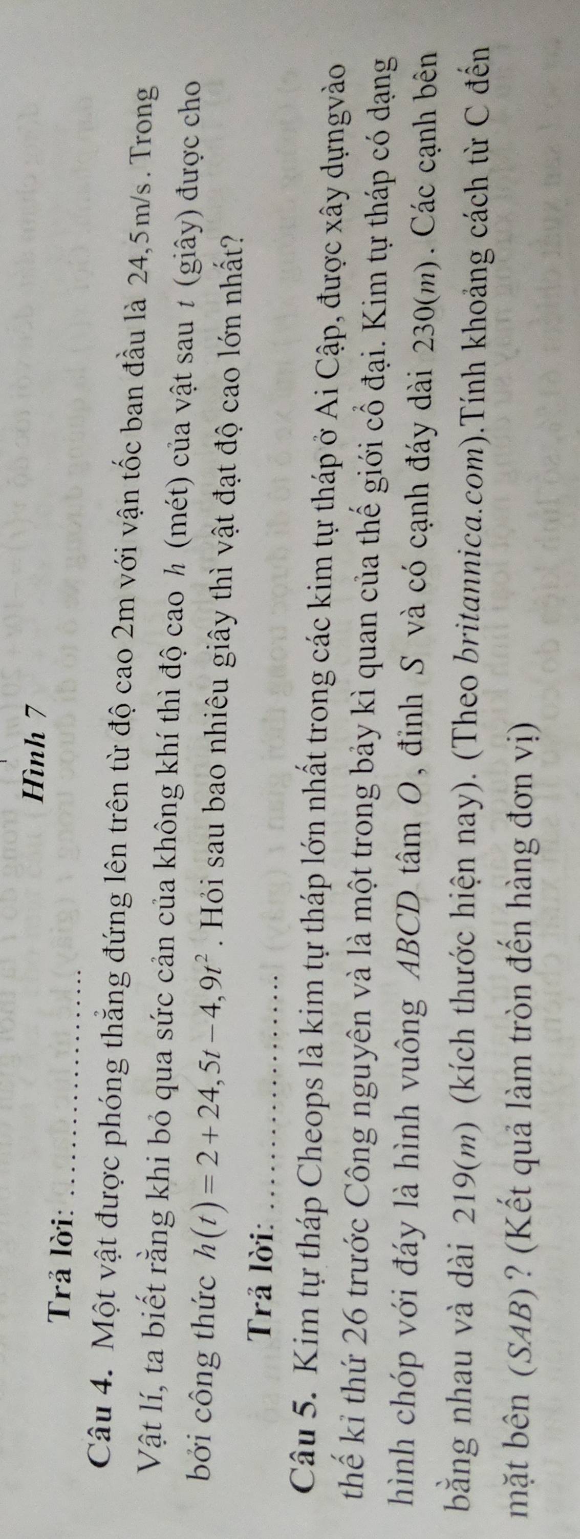 Hình 7 
Trả lời:_ 
Câu 4. Một vật được phóng thẳng đứng lên trên từ độ cao 2m với vận tốc ban đầu là 24,5m/s. Trong 
Vật lí, ta biết rằng khi bỏ qua sức cản của không khí thì độ cao ½ (mét) của vật sau 1 (giây) được cho 
bởi công thức h(t)=2+24,5t-4,9t^2 Hỏi sau bao nhiêu giây thì vật đạt độ cao lớn nhất? 
Trả lời:_ 
Câu 5. Kim tự tháp Cheops là kim tự tháp lớn nhất trong các kim tự tháp ở Ai Cập, được xây dựngvào 
thế kỉ thứ 26 trước Công nguyên và là một trong bảy kì quan của thế giới cổ đại. Kim tự tháp có dạng 
hình chóp với đáy là hình vuông ABCD tâm O, đỉnh S và có cạnh đáy dài 230(m). Các cạnh bên 
bằng nhau và dài 219(m) (kích thước hiện nay). (Theo britannica.com).Tính khoảng cách từ C đến 
mặt bên (SAB) ? (Kết quả làm tròn đến hàng đơn vị)