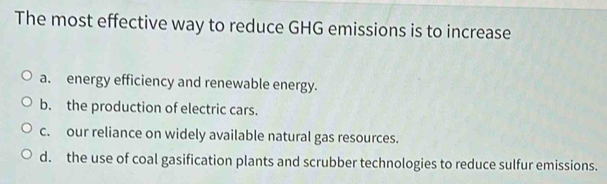 The most effective way to reduce GHG emissions is to increase
a. energy efficiency and renewable energy.
b. the production of electric cars.
c. our reliance on widely available natural gas resources.
d. the use of coal gasification plants and scrubber technologies to reduce sulfur emissions.