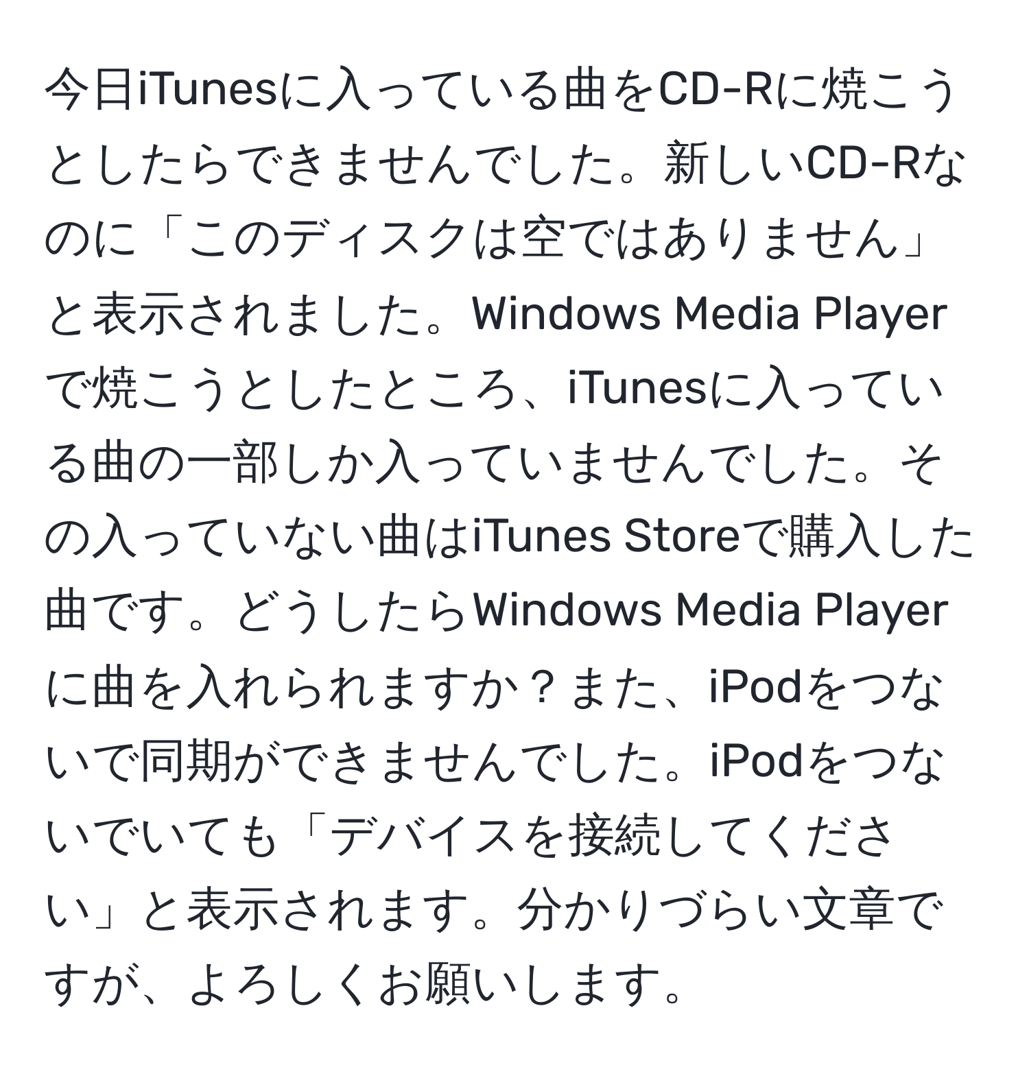 今日iTunesに入っている曲をCD-Rに焼こうとしたらできませんでした。新しいCD-Rなのに「このディスクは空ではありません」と表示されました。Windows Media Playerで焼こうとしたところ、iTunesに入っている曲の一部しか入っていませんでした。その入っていない曲はiTunes Storeで購入した曲です。どうしたらWindows Media Playerに曲を入れられますか？また、iPodをつないで同期ができませんでした。iPodをつないでいても「デバイスを接続してください」と表示されます。分かりづらい文章ですが、よろしくお願いします。