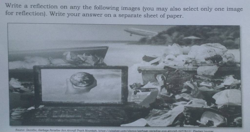 Write a reflection on any the following images (you may also select only one image 
for reflection). Write your answer on a separate sheet of paper. 
Bearoe: Dorathe, Garbage Paradise: Sun Aircraft Trash Moundain, https://pixabay.com/photos/garbage-paradise-sun-sircraßt-4277613/. PizsbayLins