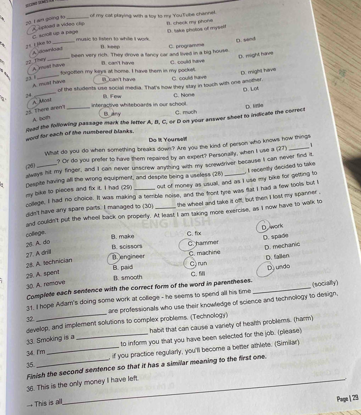 am going to_
of my cat playing with a toy to my YouTube channel.
A upload a video clip B. check my phone
D. take photos of myself
C. scroll up a page
music to listen to while I work.
D. send
21. I like to_
a B. keep C. programme
A download
D. might have
an 22 They_ been very rich. They drove a fancy car and lived in a big house.
B. can't have C. could have
A. must have
_
forgotten my keys at home. I have them in my pocket.
D. might have
23. 1
B. can't have C. could have
A. must have
_
of the students use social media. That's how they stay in touch with one another.
D. Lot
24.
B. Few C. None
9.'
A. Most
interactive whiteboards in our school.
25. There aren't_
D. little
B. any C. much
A. both
Read the following passage mark the letter A, B, C, or D on your answer sheet to indicate the correct
word for each of the numbered blanks.
Do It Yourself
What do you do when something breaks down? Are you the kind of person who knows how things
? Or do you prefer to have them repaired by an expert? Personally, when I use a (27) 1
always hit my finger, and I can never unscrew anything with my screwdriver because I can never find it.
(26)
, I recently decided to take
Despite having all the wrong equipment, and despite being a useless (28)
my bike to pieces and fix it. I had (29) _out of money as usual, and as I use my bike for getting to
college, I had no choice. It was making a terrible noise, and the front tyre was flat I had a few tools but I
didn't have any spare parts. I managed to (30) _the wheel and take it off, but then I lost my spanner .
and couldn't put the wheel back on properly. At least I am taking more exercise, as I now have to walk to
D. work
college.
B. make C. fix
B. scissors C. hammer D. spade
26. A. do
D. mechanic
27. A drill
B. engineer C. machine
D. fallen
28. A. technician
B. paid C) run
B. smooth C. fill D undo
29. A. spent
30. A. remove
Complete each sentence with the correct form of the word in parentheses.
31. I hope Adam's doing some work at college - he seems to spend all his time _(socially)
32 _are professionals who use their knowledge of science and technology to design,
develop, and implement solutions to complex problems. (Technology)
habit that can cause a variety of health problems. (harm)
33. Smoking is a
34. I'm __to inform you that you have been selected for the job. (please)
, if you practice regularly, you'll become a better athlete. (Similar)
35.
Finish the second sentence so that it has a similar meaning to the first one.
36. This is the only money I have left.
.
→ This is all
Page | 29