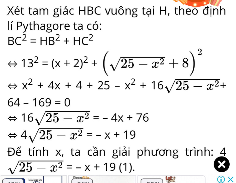 Xét tam giác HBC vuông tại H, theo định 
lí Pythagore ta có:
BC^2=HB^2+HC^2
13^2=(x+2)^2+(sqrt(25-x^2)+8)^2
x^2+4x+4+25-x^2+16sqrt(25-x^2)+
64-169=0
16sqrt(25-x^2)=-4x+76
4sqrt(25-x^2)=-x+19
Để tính x, ta cần giải phương trình: 4
sqrt(25-x^2)=-x+19(1). 
Petsála 
Máy bơm lớn 
①×