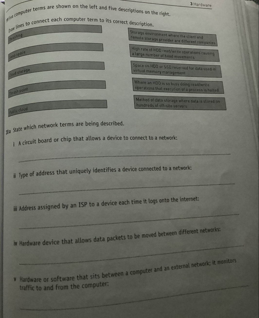 Hardware
ofive computer terms are shown on the left and five descriptions on the right.
Draw lines to connect each computer term to its correct description.
Thrashing
Storage environment where the client and
remote storage provider are different companies
High rate of HDD read/write operations causing
Swap space
a large number of head movements
Space on HDD or SSD reserved for data used in
Cloud storage virtual memory management
Where an HDD is so busy doing read/write
Thrash point
operations that execution of a process is halted
Method of data storage where data is stored on
hundreds of off-site servers
Public cloud
20a State which network terms are being described.
j A circuit board or chip that allows a device to connect to a network:
_
ⅱ Type of address that uniquely identifies a device connected to a network:
_
_
ⅲ Address assigned by an ISP to a device each time it logs onto the internet:
_
iv Hardware device that allows data packets to be moved between different networks:
￥ Hardware or software that sits between a computer and an external network; it monitors
traffic to and from the computer: